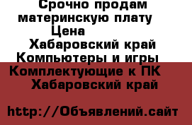 Срочно продам материнскую плату. › Цена ­ 3 000 - Хабаровский край Компьютеры и игры » Комплектующие к ПК   . Хабаровский край